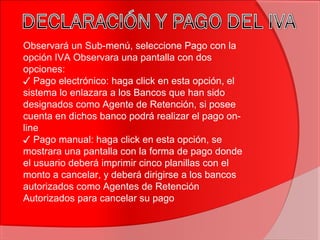 Observará un Sub-menú, seleccione Pago con la
opción IVA Observara una pantalla con dos
opciones:
✓ Pago electrónico: haga click en esta opción, el
sistema lo enlazara a los Bancos que han sido
designados como Agente de Retención, si posee
cuenta en dichos banco podrá realizar el pago on-
line
✓ Pago manual: haga click en esta opción, se
mostrara una pantalla con la forma de pago donde
el usuario deberá imprimir cinco planillas con el
monto a cancelar, y deberá dirigirse a los bancos
autorizados como Agentes de Retención
Autorizados para cancelar su pago
 