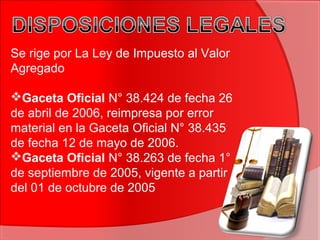 Se rige por La Ley de Impuesto al Valor
Agregado
Gaceta Oficial N° 38.424 de fecha 26
de abril de 2006, reimpresa por error
material en la Gaceta Oficial N° 38.435
de fecha 12 de mayo de 2006.
Gaceta Oficial N° 38.263 de fecha 1°
de septiembre de 2005, vigente a partir
del 01 de octubre de 2005
 
