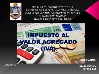 REPÚBLICA BOLIVARIANA DE VENEZUELA
MINISTERIO DEL PODER POPULAR PARA LA DEFENSA
UNIVERSIDAD NACIONAL EXPERIMENTAL POLITÉCNICA
DE LAS FUERZAS ARMADAS
NÚCLEO MÉRIDA EXTENSIÓN TOVAR
ESTUDIANTES:
Navas Osmary
Peralta Luis
IMPUESTO AL
VALOR AGREGADO
(IVA)
Docente:
 