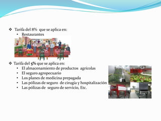  Tarifa del 8% que se aplica en:
• Restaurantes
 Tarifa del 5% que se aplica en:
• El almacenamiento de productos agrícolas
• El seguro agropecuario
• Los planes de medicina prepagada
• Las pólizas de seguro de cirugía y hospitalización
• Las pólizas de seguro de servicio, Etc.
 