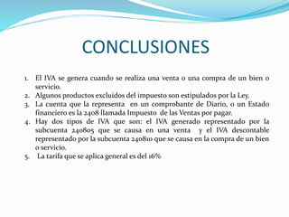 CONCLUSIONES
1. El IVA se genera cuando se realiza una venta o una compra de un bien o
servicio.
2. Algunos productos excluidos del impuesto son estipulados por la Ley.
3. La cuenta que la representa en un comprobante de Diario, o un Estado
financiero es la 2408 llamada Impuesto de las Ventas por pagar.
4. Hay dos tipos de IVA que son: el IVA generado representado por la
subcuenta 240805 que se causa en una venta y el IVA descontable
representado por la subcuenta 240810 que se causa en la compra de un bien
o servicio.
5. La tarifa que se aplica general es del 16%
 