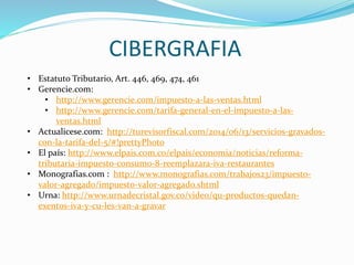 CIBERGRAFIA
• Estatuto Tributario, Art. 446, 469, 474, 461
• Gerencie.com:
• http://www.gerencie.com/impuesto-a-las-ventas.html
• http://www.gerencie.com/tarifa-general-en-el-impuesto-a-las-
ventas.html
• Actualicese.com: http://turevisorfiscal.com/2014/06/13/servicios-gravados-
con-la-tarifa-del-5/#!prettyPhoto
• El país: http://www.elpais.com.co/elpais/economia/noticias/reforma-
tributaria-impuesto-consumo-8-reemplazara-iva-restaurantes
• Monografias.com : http://www.monografias.com/trabajos23/impuesto-
valor-agregado/impuesto-valor-agregado.shtml
• Urna: http://www.urnadecristal.gov.co/video/qu-productos-quedan-
exentos-iva-y-cu-les-van-a-gravar
 