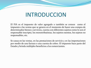 INTRODUCCION
El IVA es el impuesto de valor agregado o también se conoce como el
impuesto a las ventas que se genera en el momento de hacer una compra de
determinados bienes y servicios, cuenta con diferentes sujetos como lo son el
responsable inscripto, los monotributistas, los sujetos exentos, los sujetos no
responsables, etc.
Se causa en las ventas, en las prestaciones de servicio y en las importaciones
por medio de una factura o una cuenta de cobro. El impuesto hace parte del
Estado y brinda múltiples beneficios a los comerciantes.
 