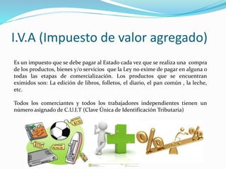 I.V.A (Impuesto de valor agregado)
Es un impuesto que se debe pagar al Estado cada vez que se realiza una compra
de los productos, bienes y/o servicios que la Ley no exime de pagar en alguna o
todas las etapas de comercialización. Los productos que se encuentran
eximidos son: La edición de libros, folletos, el diario, el pan común , la leche,
etc.
Todos los comerciantes y todos los trabajadores independientes tienen un
número asignado de C.U.I.T (Clave Única de Identificación Tributaria)
 