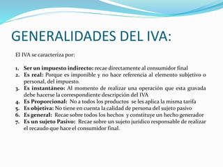 GENERALIDADES DEL IVA:
El IVA se caracteriza por:
1. Ser un impuesto indirecto: recae directamente al consumidor final
2. Es real: Porque es imponible y no hace referencia al elemento subjetivo o
personal, del impuesto.
3. Es instantáneo: Al momento de realizar una operación que esta gravada
debe hacerse la correspondiente descripción del IVA
4. Es Proporcional: No a todos los productos se les aplica la misma tarifa
5. Es objetiva: No tiene en cuenta la calidad de persona del sujeto pasivo
6. Es general: Recae sobre todos los hechos y constituye un hecho generador
7. Es un sujeto Pasivo: Recae sobre un sujeto jurídico responsable de realizar
el recaudo que hace el consumidor final.
 