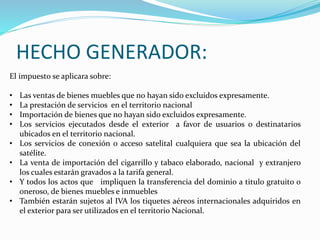 HECHO GENERADOR:
El impuesto se aplicara sobre:
• Las ventas de bienes muebles que no hayan sido excluidos expresamente.
• La prestación de servicios en el territorio nacional
• Importación de bienes que no hayan sido excluidos expresamente.
• Los servicios ejecutados desde el exterior a favor de usuarios o destinatarios
ubicados en el territorio nacional.
• Los servicios de conexión o acceso satelital cualquiera que sea la ubicación del
satélite.
• La venta de importación del cigarrillo y tabaco elaborado, nacional y extranjero
los cuales estarán gravados a la tarifa general.
• Y todos los actos que impliquen la transferencia del dominio a titulo gratuito o
oneroso, de bienes muebles e inmuebles
• También estarán sujetos al IVA los tiquetes aéreos internacionales adquiridos en
el exterior para ser utilizados en el territorio Nacional.
 