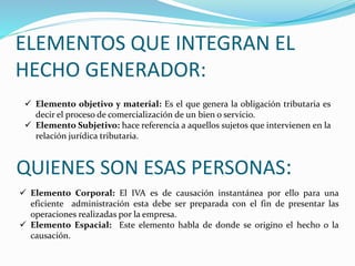 ELEMENTOS QUE INTEGRAN EL
HECHO GENERADOR:
 Elemento objetivo y material: Es el que genera la obligación tributaria es
decir el proceso de comercialización de un bien o servicio.
 Elemento Subjetivo: hace referencia a aquellos sujetos que intervienen en la
relación jurídica tributaria.
QUIENES SON ESAS PERSONAS:
 Elemento Corporal: El IVA es de causación instantánea por ello para una
eficiente administración esta debe ser preparada con el fin de presentar las
operaciones realizadas por la empresa.
 Elemento Espacial: Este elemento habla de donde se origino el hecho o la
causación.
 