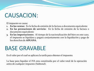 CAUSACION:
El impuesto se causa:
1. En las ventas: En la fecha de emisión de la factura o documento equivalente
2. En las prestaciones de servicio: En la fecha de emisión de la factura o
documento equivalente
3. En las importaciones: Al tiempo de la nacionalización del bien en este caso,
el impuesto se liquidara y pagara conjuntamente con la liquidación y pago de
los derechos de ADUANA.
BASE GRAVABLE
Es el valor por el cual se aplicara la tarifa para obtener el impuesto.
La base para liquidar el IVA esta constituida por el valor total de la operación
antes de cualquier impuesto (Subtotal).
 