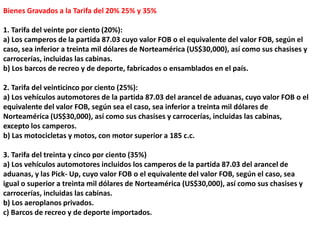 Bienes Gravados a la Tarifa del 20% 25% y 35%
1. Tarifa del veinte por ciento (20%):
a) Los camperos de la partida 87.03 cuyo valor FOB o el equivalente del valor FOB, según el
caso, sea inferior a treinta mil dólares de Norteamérica (US$30,000), así como sus chasises y
carrocerías, incluidas las cabinas.
b) Los barcos de recreo y de deporte, fabricados o ensamblados en el país.
2. Tarifa del veinticinco por ciento (25%):
a) Los vehículos automotores de la partida 87.03 del arancel de aduanas, cuyo valor FOB o el
equivalente del valor FOB, según sea el caso, sea inferior a treinta mil dólares de
Norteamérica (US$30,000), así como sus chasises y carrocerías, incluidas las cabinas,
excepto los camperos.
b) Las motocicletas y motos, con motor superior a 185 c.c.
3. Tarifa del treinta y cinco por ciento (35%)
a) Los vehículos automotores incluidos los camperos de la partida 87.03 del arancel de
aduanas, y las Pick- Up, cuyo valor FOB o el equivalente del valor FOB, según el caso, sea
igual o superior a treinta mil dólares de Norteamérica (US$30,000), así como sus chasises y
carrocerías, incluidas las cabinas.
b) Los aeroplanos privados.
c) Barcos de recreo y de deporte importados.
 