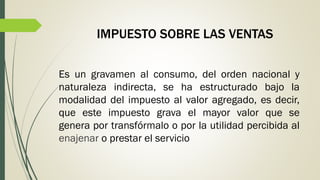 IMPUESTO SOBRE LAS VENTAS
Es un gravamen al consumo, del orden nacional y
naturaleza indirecta, se ha estructurado bajo la
modalidad del impuesto al valor agregado, es decir,
que este impuesto grava el mayor valor que se
genera por transfórmalo o por la utilidad percibida al
enajenar o prestar el servicio
 