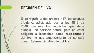 REGIMEN DEL IVA
El parágrafo 3 del artículo 437 del estatuto
tributario, adicionado por la ley 1943 de
2048, contiene los requisitos que debe
cumplir una persona natural para no estar
obligada a inscribirse como responsable
del Iva, lo que anteriormente se conocía
como régimen simplificado del Iva
 