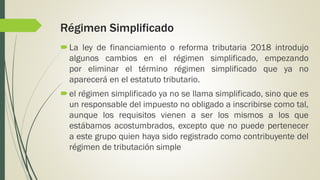 Régimen Simplificado
La ley de financiamiento o reforma tributaria 2018 introdujo
algunos cambios en el régimen simplificado, empezando
por eliminar el término régimen simplificado que ya no
aparecerá en el estatuto tributario.
el régimen simplificado ya no se llama simplificado, sino que es
un responsable del impuesto no obligado a inscribirse como tal,
aunque los requisitos vienen a ser los mismos a los que
estábamos acostumbrados, excepto que no puede pertenecer
a este grupo quien haya sido registrado como contribuyente del
régimen de tributación simple
 