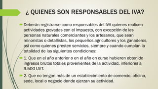 ¿ QUIENES SON RESPONSABLES DEL IVA?
Deberán registrarse como responsables del IVA quienes realicen
actividades gravadas con el impuesto, con excepción de las
personas naturales comerciantes y los artesanos, que sean
minoristas o detallistas, los pequeños agricultores y los ganaderos,
así como quienes presten servicios, siempre y cuando cumplan la
totalidad de las siguientes condiciones:
1. Que en el año anterior o en el año en curso hubieren obtenido
ingresos brutos totales provenientes de la actividad, inferiores a
3.500 UVT.
2. Que no tengan más de un establecimiento de comercio, oficina,
sede, local o negocio donde ejerzan su actividad.
 