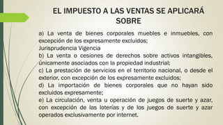 EL IMPUESTO A LAS VENTAS SE APLICARÁ
SOBRE
a) La venta de bienes corporales muebles e inmuebles, con
excepción de los expresamente excluidos;
Jurisprudencia Vigencia
b) La venta o cesiones de derechos sobre activos intangibles,
únicamente asociados con la propiedad industrial;
c) La prestación de servicios en el territorio nacional, o desde el
exterior, con excepción de los expresamente excluidos;
d) La importación de bienes corporales que no hayan sido
excluidos expresamente;
e) La circulación, venta u operación de juegos de suerte y azar,
con excepción de las loterías y de los juegos de suerte y azar
operados exclusivamente por internet.
 