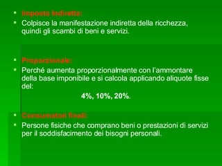 Imposta Indiretta:  Colpisce la manifestazione indiretta della ricchezza, quindi gli scambi di beni e servizi. Proporzionale: Perché aumenta proporzionalmente con l’ammontare della base imponibile e si calcola applicando aliquote fisse del: 4%, 10%, 20% .  Consumatori finali: Persone fisiche che comprano beni o prestazioni di servizi per il soddisfacimento dei bisogni personali. 