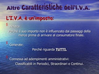 L’I.V.A. è un’imposta: Neutra: Perché il suo importo non è influenzato dai passaggi della merce prima di arrivare al consumatore finale. Generale: Perché riguarda  TUTTI. Connessa ad adempimenti amministrativi: Classificabili in Periodici, Straordinari e Continui. Altre Caratteristiche dell'I.V.A. 