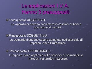 Le applicazioni I.V.A.  Hanno 3 presupposti: Presupposto OGGETTIVO: Le operazioni devono consistere in cessioni di beni e prestazioni di servizi. Presupposto SOGGETTIVO: Le operazioni devono essere compiute nell’esercizio di Imprese, Arti e Professioni. Presupposto TERRITORIALE: L’imposta viene applicata sulle cessioni di beni mobili e immobili nei territori nazionali. 