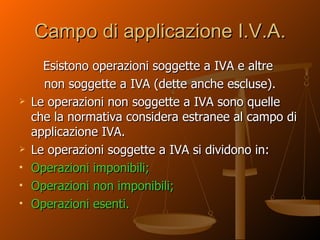 Campo di applicazione I.V.A. Esistono operazioni soggette a IVA e altre  non soggette a IVA (dette anche escluse). Le operazioni non soggette a IVA sono quelle che la normativa considera estranee al campo di applicazione IVA. Le operazioni soggette a IVA si dividono in: Operazioni imponibili; Operazioni non imponibili; Operazioni esenti. 