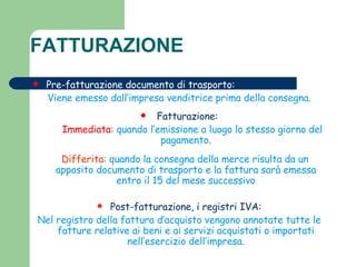 FATTURAZIONE  Pre-fatturazione documento di trasporto: Viene emesso dall’impresa venditrice prima della consegna. Fatturazione: Immediata :   quando l’emissione a luogo lo stesso giorno del pagamento. Differita:  quando la consegna della merce risulta da un apposito documento di trasporto e la fattura sarà emessa entro il 15 del mese successivo Post-fatturazione, i registri IVA: Nel registro della fattura d’acquisto vengono annotate tutte le fatture relative ai beni e ai servizi acquistati o importati nell’esercizio dell’impresa. 