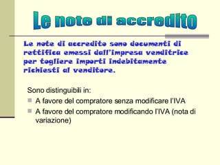 Le note di accredito sono documenti di rettifica emessi dall’impresa venditrice per togliere importi indebitamente richiesti al venditore. Sono distinguibili in: A favore del compratore senza modificare l’IVA A favore del compratore modificando l’IVA (nota di variazione) Le note di accredito 