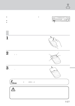 リモコンで操作する

使用時のご注意
● リモコンは、リモコン送信部をリモコンセンサーに向け2メートル以内でお使い
  ください。
● リモコンセンサーに直射日光が当たっていると、 操作できない場合があります。
● リモコンは小型軽量な精密機械です。破損、
                     電池の早期消耗、 誤動作や操作感の悪
  化の原因にならないよう、次の点に注意してお使いください。              リモコンセンサー部
  衝撃を加えない ズボンのポケットに入れない 飲み物をかけない 湿気や埃を避
         ・             ・        ・
  ける 直射日光の当たる場所に置かないでください。
    ・



    電池を入れる
1   フタを開ける
    フタを少し強めに押しながら外側へ押してくださ
    い。




2   電池を入れかえる
       ○ ○
       ＋ −
    本体の 、 表示通り入れてください。                  ○
                                        −
                                               ○
                                               ＋

                                                   ○
                                                   −



                                        ○
                                        ＋




3   フタを閉める
    “カチッ”と音がして固定されます。                                        リ
                                                             モ
                                                             コ
                                                             ン
                                                             で
                                                             操
                                                             作
                                                             す
             電池は単4乾電池
                    （UM-4）×2をご使用ください。                        る
      Memo



         警告
     運転中は操作をしない 表示を見ない
               ・
     運転者は走行中に操作をしたり表示を見たりしないでください。
                                 走行中に操作をすると前
     方不注意となり事故の原因となります。
                      必ず安全な場所に車を停車させてください。


                                                       107
 