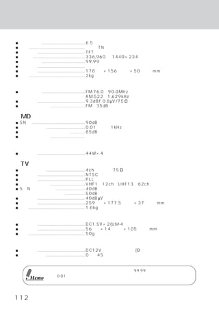 規 格
＜モニター部＞
■ 画面サイズ ........................................ 6.5インチ
■ 液晶 .................................................... 透過型TN液晶
■ 駆動方式 ............................................ TFTアクティブマトリクス
■ 画素数 ................................................ 336,960個  （1440×234）
■ 有効画素数 ........................................ 99.99％以上
■ 照明方式 ............................................ コの字型冷陰極蛍光管
■ 外形寸法 ............................................ 178      （幅）
                                                               ×156（奥行）×50（高さ） （収納時）
                                                                              mm
■ 重量 .................................................... 2kg

＜ラジオ・チューナー部＞
■ 受信周波数 ........................................ FM:76.0∼90.0MHz
                                                    AM:522∼1,629kHz
■ 実用感度 ............................................ 9.3dBf
                                                         （0.8µV/75Ω）
■ セパレーション ................................ FM 35dB以上

＜MD部＞
■ SN比 ................................................. 90dB
■ 全高調波歪率 .................................... 0.01％以下        （1kHz）
■ チャンネル・セパレーション ............... 85dB以上
■ ワウフラッター ................................ 測定限界以下

＜アンプ部＞
■ 最大出力 ............................................ 44W×4

＜TVチューナー部＞
■ アンテナ入力 .................................... 4chダイバー            （75Ω）
■ 受信方式 ............................................ NTSCカラー方式
■ 回路方式 ............................................ PLL周波数シンセサイザー
■ 受信チャンネル ................................ VHF1∼12ch、UHF13∼62ch
■ S／N比 （ビデオ）                  ........................... 40dB
            （オーディオ）                   ................... 50dB
■ 実用感度 ............................................ 40dBµV
■ 外形寸法 ............................................ 259      （幅）×177.5
                                                                     （奥行）×37
                                                                           （高さ）mm
■ 重量 .................................................... 1.6kg

＜リモコン部＞
■ 使用電源 ............................................ DC1.5V×2(UM-4）
■ 外形寸法 ............................................ 56     （幅）×14
                                                                （高さ）×105
                                                                       （奥行）
                                                                          mm
■ 重量 .................................................... 50g
                                                            （電池は含まれない）

＜総合＞
■ 電源電圧 ............................................ DC12Vカー・バッテリー(dアース）
■ 動作温度範囲 .................................... 0℃∼45℃


                     液晶パネルは、 非常に精度の高い技術で作られており、
                                              99.99％以上の有効画素数がありま
                     すが、0.01％の画素欠けや常時点灯する画素があり得ますので、 あらかじめご了承くださ
         Memo
                     い。



112
 