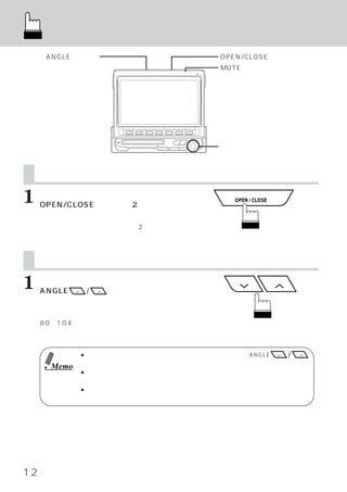 ディスプレイの前後方向の調整
          画面を見やすい角度に調整する
      ANGLEスイッチ                        OPEN/CLOSEスイッチ
                                       MUTEスイッチ




                                       ロータリースイッチ



     ディスプレイ前後方向の調整
1    ディスプレイが立ち上がっているときに、
     OPEN/CLOSEスイッチを2秒以上押しま
     す。
     押すたびにディスプレイが前後に2段階スライド
     します。


     画面を見やすい角度に調整する
1    映 し 出 さ れ た 画 面 を 見 な が ら
     ANGLE     /   スイッチを押して見や
     すい角度に調整します。
     押すたびにブザーが鳴り、お好みに合わせて、
     80∼104度の間で、ディスプレイの角度調整が
     できます。


              ● 角度調整の際に障害物にあたったときは、障害物を取り除き、
                                           再度ANGLE  /
                スイッチを押してください。
       Memo
              ● 液晶ディスプレイは、斜め方向からみると画面が白っぽく見えたり、黒っぽく見えたりし
                ます。見やすい角度に調整してご覧ください。
              ● 車のバッテリー電圧が低い場合、視野角度を調整すると画面がちらつくことがあります
               が、故障ではありません。




12
 
