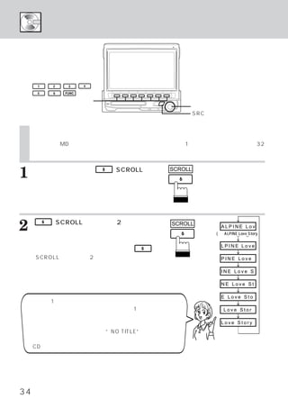 タイトルを表示する／スクロールする




     1       2    3     4

     5       6   FUNC

    ファンクションスイッチ
                                                    ロータリースイッチ
                                                    SRCスイッチ


     タイトルを表示する／スクロールする
     本機内蔵のMDでは、
              ディスク名、
                   曲名が長い場合に、
                           タイトルを1桁ずつスクロール表示
                                          （最大32
     文字までスクロール表示）させることができます。



1    ミニディスク演奏中に
     イッチを押します。
                            6   （SCROLL）
                                       ス   SCROLL


     押すたびにディスク タイトルのスクロール表示、
              ・
     またはトラック タイトルのスクロール表示に切
            ・
     りかわります。



2    て、
         6   （SCROLL）
      オートスクロールさせます。
                    スイッチを2秒以上押し            SCROLL         ALPINE Lov
                                                        (例）ALPINE Love Story
     タイトルのスクロール表示を繰り返し行います。
                                                          LPINE Love
     オートスクロールを解除するには、再度              6

    （SCROLL）スイッチを2秒以上押します。                                PINE Love

                                                          INE Love S

                                                          NE Love St

                                                          E Love Sto
〈操作手順1の補足説明〉
ディスクまたはトラックのタイトルがどちらか1つにしかない場合  ：                          Love Stor
 タイトルがない方にブランク表示されます。
ディスク、トラックのタイトルが両方ない場合  ：                                  Love Story
 ディスク タイトル表示部のみに
     ・         “NO TITLE”と表示されます。

     CDモードでの表示のしかたも同様です。




34
 