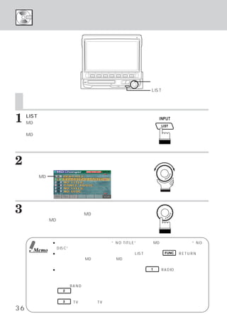 トラック タイトル リストを表示する
            ・    ・
        ディスク タイトル リストを表示する
            ・    ・




                                                ロータリースイッチ

                                                LISTスイッチ
     トラック タイトル リストを表示する
         ・    ・
     ディスク タイトル リストを表示する
         ・    ・

1    LISTスイッチを押します。
     MD モード時：トラック タイトル リスト表示画
                 ・    ・
             面に切りかわります。
     MD チェンジャーモード時 ：
             ディスク タイトル リスト表示画
                 ・    ・
             面に切りかわります。


2    ロータリースイッチを左右に回し、
                    カーソル
     を聴きたいタイトルに設定します。

     本機のMD
     内蔵マーク




3    ロータリースイッチを押して、
                  確定します。
     選択したタイトルが演奏され、MDモード メイン
                        ・
     画面、
       またはMDチェンジャー モード メイン画面
                  ・   ・
     に切りかわります。


             ● タイトルが入力されていなければ    “NO TITLE”と表示し、 MDが入っていなければ   “NO
               DISC”と表示します。
      Memo
             ● トラック／ディスク タイトル リスト表示時、
                           ・    ・          LISTスイッチ、 FUNC （RETURN）ス
               イッチを押して、  MDモードまたは、 MDチェンジャー モード メイン画面へ戻ることが
                                               ・   ・
               できます。
             ● トラック／ディスク タイトル リスト表示画面上で、 1 （RADIO）
                          ・     ・                         スイッチを押す
               と、 ラジオ モードのプリセット
                     ・          （ステーション）   リスト メニュー画面へダイレクトに切
                                                ・
               りかえることができます。
               さらに、 BANDスイッチを押すことにより、    バンドが切りかわって表示します。
                  2  スイッチを押すと、 トラック タイトル リスト表示画面とディスク タイトル リ
                                   ・      ・                ・     ・
               スト表示画面を切りかえることができます。
                  3 （TV）を押すと、TVモードのプリセット   （ステーション）  リスト メニュー画面へ
                                                         ・
36             切りかえることができます。
 