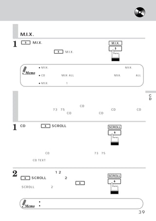 曲順を変えて聴く
                      タイトル／テキストを表示する

    曲順を変えて聴く
    M.I.X.

1     5   （M.I.X.）
    曲が順不同に演奏されます。
                 スイッチを押します。
                解除するには、    インジ
                                                   M.I.X.

    ケーターが消灯するまで  5 （M.I.X.）スイッ
    チをくり返し押します。


             ● M.I.X. 演奏中のディスク全曲を終了すると、     次のディスクに移り、さらにM.I.X. 演奏を
               続けます。
      Memo
             ● CDチェンジャー   （M.I.X. ALL機能をもつ製品）
                                            と接続したときは、
                                                    M.I.X.の次の表示がALL
               になります。   これは全てのディスクの曲が順不同に演奏されます。
             ● M.I.X. 演奏のときは、
                            1曲リピートはできません。



    タイトル／テキストを表示する                                                    C
                                                                      D
    スクロールする                                                           を
    タイトルが入力されていれば、ディスプレイにCDタイトルを表示することができます。 詳しく                      聴
    は、タイトルをつける」73∼75ページ）
     「        （         を参照してください。また、CDテキスト対応のCD                      く
    チェンジャーと組み合わせた場合、 CDテキスト対応の音楽CDの演奏中は、 ディスク名／ト
    ラック名などのテキスト表示が可能です。 そして、スクロール表示することもできます。



1   CD演奏中に、
    押します。
                6   （SCROLL）
                           スイッチを                  SCROLL

    押すたびにディスク タイトルのスクロール表示、
             ・
    またはトラック タイトルのスクロール表示に切
           ・
    りかわります。
    「タイトル」「テキスト」
         と      について
    タイトル 本機では、
        ：       CDに名前を入力することができます。73∼75ページ参照）
                                 （
         この入力したものが  「タイトル」です。
    テキスト CD TEXT対応のディスクには、
        ：                 あらかじめ、ディスク名／曲名などの文字情報が入力されて
         います。 この文字情報が 「テキスト」
                           です。



2   テキスト 表示が 長い
      6
               （1 2 桁を越え る）
          （SCROLL）
                           場合は
                 スイッチを2秒以上押します。
                                                 SCROLL

    スクロールを解除するには、 度    再          6
    （SCROLL）スイッチを2秒以上押します。



             ● 文字の種類によっては、
                         本機で文字を正確に表示できない場合もあります。
      Memo   ● 自動でテキストのスクロールを行う場合もあります。

                                                                 39
 