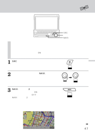 ナビゲーション モードにする
                          ・




                                 SRCスイッチ
                                 ロータリースイッチ
                                 NAVI.スイッチ


    ナビゲーション モードにする
           ・
    当社のナビゲーション製品が接続されている場合、
                          本機のスイッチからナビゲーションを操作す
    ることができます。
    また、
      ナビゲーション側の電源がONの状態ならば、
                          ナビゲーションの映像と音声が割り込まれま
    す。設定については、
     （        ナビゲーションの取扱い説明書を参照してください。）



1   SRCスイッチを押します。
    メインメニュー画面が表示されます。
                                                  Ｎ
                                                  Ａ
                                                  Ｖ



2   ロータリースイッチを回して、
    を選びます。
                 NAVI.モード
         ロータリースイッチを押して確
    定します。




3   NAVI.スイッチを2秒以上押します。
    ナビゲーション側の電源がONになります。ナビ
    ゲーション側の電源をO F F にするには、再度
    NAVI.スイッチを2秒以上押します。

    ナビゲーション モードが表示され、
           ・        ファンクショ
    ンガイドの内容がナビゲーション付属リモコンス
    イッチの名称に切りかわります。
                       〈表示例〉




                                      次頁へつづくA

                                             47
 