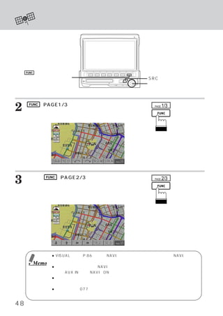 ナビゲーション モードにする
                    ・




     FUNC

    ファンクションスイッチ                                     SRCスイッチ
                                                    ロータリースイッチ




2     FUNC （PAGE1/3）
                   スイッチを押します。
     スイッチ名称が切りかわります。
                                                      PAGE   1/3

                                     〈表示例〉




3    さらに、 FUNC （PAGE2/3）
     します。
                        スイッチを押                        PAGE   2/3

     スイッチ名称が切りかわります。

                                     〈表示例〉




                   ● VISUALの設定 （P.86参照） NAVI.選択モードになっている場合には、
                                       で、                    NAVI.スイッチ
                     を押すとナビゲーション画面に切りかわります。
            Memo
                   ● メインメニュー画面上で、     NAVIモードが表示されない場合は、イニシャライズ メイン画
                                                                ・
                     面で、 AUX INを選びNAVIをONに設定してください。
                   ● これらのスイッチ操作を組み合わせると、       ナビゲーション付属リモコン同等の操作が本
                     機から行えます。詳しい操作については、ナビゲーションの取扱い説明書をご覧ください。
                   ● 操作説明では、077シリーズのナビゲーション画面を利用しています。接続する製品に
                     よって機能／表示が異なる場合があります。

48
 