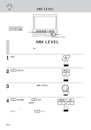 割り込み機能 MIX LEVEL




     1       2    3

     4       6   FUNC

 ファンクションスイッチ
                                           ロータリースイッチ
                                           SRCスイッチ


     割り込み機能 MIX LEVEL
     当社のナビゲーション製品
                （ディスプレイコントロール、
                             ガイドコントロールを接続したナビゲー
     ション）と組み合わせた場合、
                  MDやラジオなどを聴いていても、
                                 ナビゲーション側の音声案内を
     本機に割り込ませることができます。
                     また、
                       音声案内の音量を設定できます。



1    SRCスイッチを押します。
     メインメニュー画面が表示されます。




2        6   （INTLZ）
                   スイッチを押します。
     イニシャライズメイン画面が表示されます。
                                             INTLZ




3    ロータリースイッチを回して、
     を選びます。
                  MIX LEVEL

     ファンクション ガイドが表示されます。
            ・




4        2

     チを押して、
             （DOWN）
                  または、   3

           お好みでNAVI割り込みの音量
                             （UP）
                                スイッ       DOWN       UP


     を調整します。
     音量調整は7段階できます。
     NAVI割り込みをしない時は、         1   （OFF）ス
     イッチを押します。




84
 