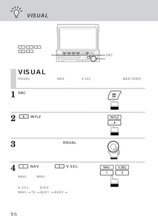 VISUALの設定




      1       2   3

      4       6

     ファンクションスイッチ                            SRCスイッチ
                                            ロータリースイッチ



     VISUALの設定
     VISUALモードであらかじめNAV.選択、またはV.SEL選択を設定しておけば、NAVI./DISP.ス
     イッチを押すだけで映像をダイレクトに呼び出すことができます。



1    SRCスイッチを押します。
     メインメニュー画面が表示されます。




2         6   （INTLZ）
                    スイッチを押します。
     イニシャライズ メイン画面が表示されます。
            ・
                                                  INTLZ




3    ロータリースイッチを回して、
     びます。
                  VISUALを選

     ファンクション ガイドが表示されます。
            ・




4         1

     イッチを押します。
              （NAV.）または、   2   （V.SEL）ス    NAV.       V.SEL


     NAVI選択時 NAVI.スイッチを押すと、
            ：              ナビゲー
     ション画面へダイレクトに切りかわります。

     V . S E L 選択時 D I S P . スイッチを押すごとに、
                  ：
     NAVI. → TV → AUX1 → AUX2 → ディスプレ
     イ表示へと切りかえることができます。




86
 