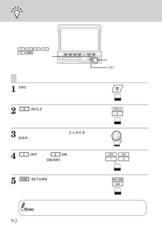 時刻を表示する




     1        2     3   4

     6       FUNC

    ファンクションスイッチ
                                             ロータリースイッチ

                                             SRCスイッチ


     時刻を表示する
1    SRCスイッチを押します。
     メインメニュー画面が表示されます。




2        6   （INTLZ）
                   スイッチを押します。
     イニシャライズ メイン画面が表示されます。
            ・
                                                    INTLZ




3    ロータリースイッチを回して、 L O C K
     DISP.を選びます。
                   C

     ファンクション ガイドが表示されます。
            ・



4    押して、
         1   （OFF）
                 または、
        時計表示のON/OFFを切りかえます。
                            2   （ON）
                                   スイッチを      OFF           ON




5    FUNC （RETURN）
                 スイッチを押します。
     メインメニュー画面に戻ります。
                                                RETURN




                    エンジン停止中に長時間ご使用になると、
                                      バッテリーが過放電となり、
                                                  エンジンの始動がで
         Memo       きなくなる恐れがあります。



92
 