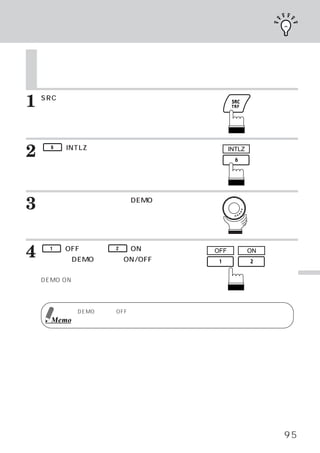 デモンストレーション機能

    デモンストレーション機能
    本機には、
        各ソースの基本的な動作をディスプレイに表示させるデモンストレーション機能が用
    意されています。



1   SRCスイッチを押します。
    メインメニュー画面が表示されます。




2    6   （INTLZ）
               スイッチを押します。
    イニシャライズ メイン画面が表示されます。
           ・
                                            INTLZ




3   ロータリースイッチを回して、
    ます。
                 DEMOを選び

    ファンクション ガイドが表示されます。
           ・




4    1

    を押して、
         （OFF）
             または、   2   （ON）
        DEMO モードのON/OFFを切り
                           スイッチ       OFF           ON


    かえます。
    DEMO ONに設定すると、
                 デモンストレーション・                                  便
    モードになり動作を自動的に行います。                                        利
                                                              な
                                                              機
            DEMOモードをOFFにしないかぎり、
                              デモンストレーションの動作は自動的に繰り返しま
                                                              能
     Memo   す。




                                                         95
 