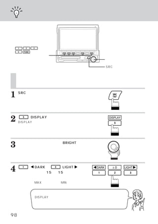映像を調整する




     1        2     3

     5       FUNC

 ファンクションスイッチ
                                                        ロータリースイッチ

                                                        SRCスイッチ


     映像を調整する
     明るさを調整する

1    SRCスイッチを押します。
     メインメニュー画面が表示されます。




2        5        （DISPLAY）
     DISPLAYメイン画面に切りかわります。
                          スイッチを押します。                     DISPLAY




3    ロータリースイッチを回して、
     びます。
                  BRIGHTを選

     ファンクションガイドが表示されます。




4        1

     イッチを押して、
               （        DARK）
            ー15∼＋15の間で明るさ
                            ∼   3   （LIGHT   ）
                                             ス   DARK      ±0      LIGHT


     を調整します。
     最大値時は
         「MAX」最小値時は
             、    「MIN」
                      と表示しま
     す。


                        DISPLAYメイン画面のときに、
                                        ロータリースイッチを押してから回
                        すと、 ボリューム調整ができます。



98
 