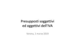 Presupposti soggettivi
ed oggettivi dell’IVA
Verona, 1 marzo 2019
 