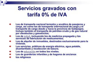 Servicios gravados con
tarifa 0% de IVA
Los de transporte nacional terrestre y acuático de pasajeros y
carga, así como los de transporte internacional de carga y el
transporte de carga desde y hacia la provincia de Galápagos.
Incluye también el transporte de petróleo crudo y de gas natural
por oleoductos y gasoductos;
Los de salud, incluyendo los de medicina prepagada y los
servicios de fabricación de medicamentos;
Los de alquiler de inmuebles, destinados exclusivamente para la
vivienda.
Los servicios, públicos de energía eléctrica, agua potable,
alcantarillado y recolección de basura.
Los de educación en todos los niveles.
Los de guarderías infantiles y de hogares de ancianos
los religiosos
 