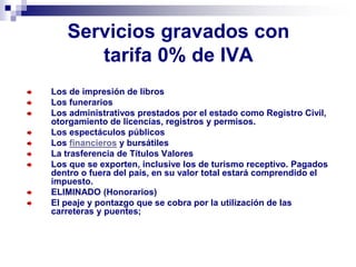 Servicios gravados con
tarifa 0% de IVA
Los de impresión de libros
Los funerarios
Los administrativos prestados por el estado como Registro Civil,
otorgamiento de licencias, registros y permisos.
Los espectáculos públicos
Los financieros y bursátiles
La trasferencia de Títulos Valores
Los que se exporten, inclusive los de turismo receptivo. Pagados
dentro o fuera del país, en su valor total estará comprendido el
impuesto.
ELIMINADO (Honorarios)
El peaje y pontazgo que se cobra por la utilización de las
carreteras y puentes;
 