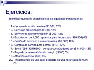 Ejercicios:
Identificar que tarifa es aplicable a las siguientes transacciones:
11.- Compra de aceite de oliva ($3,500) 12%
12.- Servicios profesionales ($100) 12%
13.- Servicio de telecomunicación ($ 200) 12%
14.- Exportación de 1,000 repuestos para impresoras ($20,000) 0%
15.- Cesión de acciones a otra empresas ($5,000) 12%
16.- Compra de comida para perros. ($10) 12%
17.- Solca (0991325762001) compra computadores por ($14,000) 12%
18.- Pago de la mensualidad de colegio ( $100) 0%
19.- Atención médica ($60) 0%
20.- Transferencia de una casa producto de una herencia ($40,000)
0%
 