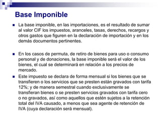 Base Imponible
 La base imponible, en las importaciones, es el resultado de sumar
al valor CIF los impuestos, aranceles, tasas, derechos, recargos y
otros gastos que figuren en la declaración de importación y en los
demás documentos pertinentes.
 En los casos de permuta, de retiro de bienes para uso o consumo
personal y de donaciones, la base imponible será el valor de los
bienes, el cual se determinará en relación a los precios de
mercado.
 Este impuesto se declara de forma mensual si los bienes que se
transfieren o los servicios que se presten están gravados con tarifa
12%; y de manera semestral cuando exclusivamente se
transfieran bienes o se presten servicios gravados con tarifa cero
o no gravados, así como aquellos que estén sujetos a la retención
total del IVA causado, a menos que sea agente de retención de
IVA (cuya declaración será mensual).
 