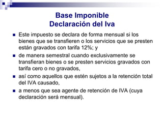Base Imponible
Declaración del Iva
 Este impuesto se declara de forma mensual si los
bienes que se transfieren o los servicios que se presten
están gravados con tarifa 12%; y
 de manera semestral cuando exclusivamente se
transfieran bienes o se presten servicios gravados con
tarifa cero o no gravados,
 así como aquellos que estén sujetos a la retención total
del IVA causado,
 a menos que sea agente de retención de IVA (cuya
declaración será mensual).
 