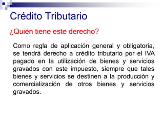 Crédito Tributario
¿Quién tiene este derecho?
Como regla de aplicación general y obligatoria,
se tendrá derecho a crédito tributario por el IVA
pagado en la utilización de bienes y servicios
gravados con este impuesto, siempre que tales
bienes y servicios se destinen a la producción y
comercialización de otros bienes y servicios
gravados.
 