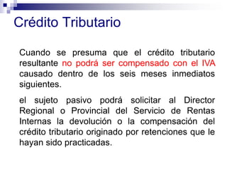Crédito Tributario
Cuando se presuma que el crédito tributario
resultante no podrá ser compensado con el IVA
causado dentro de los seis meses inmediatos
siguientes.
el sujeto pasivo podrá solicitar al Director
Regional o Provincial del Servicio de Rentas
Internas la devolución o la compensación del
crédito tributario originado por retenciones que le
hayan sido practicadas.
 