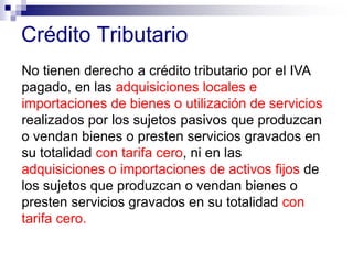 Crédito Tributario
No tienen derecho a crédito tributario por el IVA
pagado, en las adquisiciones locales e
importaciones de bienes o utilización de servicios
realizados por los sujetos pasivos que produzcan
o vendan bienes o presten servicios gravados en
su totalidad con tarifa cero, ni en las
adquisiciones o importaciones de activos fijos de
los sujetos que produzcan o vendan bienes o
presten servicios gravados en su totalidad con
tarifa cero.
 