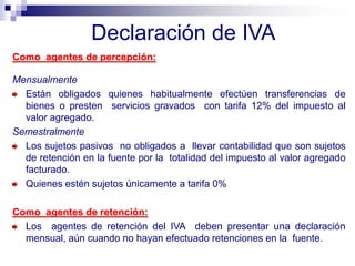 Declaración de IVA
Como agentes de percepción:
Mensualmente
Están obligados quienes habitualmente efectúen transferencias de
bienes o presten servicios gravados con tarifa 12% del impuesto al
valor agregado.
Semestralmente
Los sujetos pasivos no obligados a llevar contabilidad que son sujetos
de retención en la fuente por la totalidad del impuesto al valor agregado
facturado.
Quienes estén sujetos únicamente a tarifa 0%
Como agentes de retención:
Los agentes de retención del IVA deben presentar una declaración
mensual, aún cuando no hayan efectuado retenciones en la fuente.
 