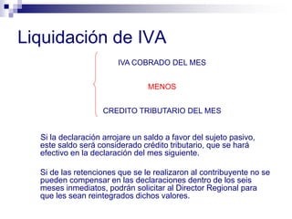 Liquidación de IVA
Si la declaración arrojare un saldo a favor del sujeto pasivo,
este saldo será considerado crédito tributario, que se hará
efectivo en la declaración del mes siguiente.
Si de las retenciones que se le realizaron al contribuyente no se
pueden compensar en las declaraciones dentro de los seis
meses inmediatos, podrán solicitar al Director Regional para
que les sean reintegrados dichos valores.
IVA COBRADO DEL MES
MENOS
CREDITO TRIBUTARIO DEL MES
 