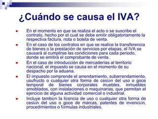 ¿Cuándo se causa el IVA?
En el momento en que se realiza el acto o se suscribe el
contrato, hecho por el cual se debe emitir obligatoriamente la
respectiva factura, nota o boleta de venta.
En el caso de los contratos en que se realice la transferencia
de bienes o la prestación de servicios por etapas, el IVA se
causará al cumplirse las condiciones para cada periodo,
donde se emitirá el comprobante de venta.
En el caso de introducción de mercaderías al territorio
nacional, el impuesto se causa en el momento de su
despacho por la aduana.
El impuesto comprende el arrendamiento, subarrendamiento,
usufructo o cualquier otra forma de cesión del uso o goce
temporal de bienes corporales muebles, inmuebles
amoblados, con instalaciones o maquinarias, que permitan el
ejercicio de alguna actividad comercial o industrial.
Incluye también la licencia de uso o cualquier otra forma de
cesión del uso o goce de marcas, patentes de invención,
procedimientos o fórmulas industriales.
 