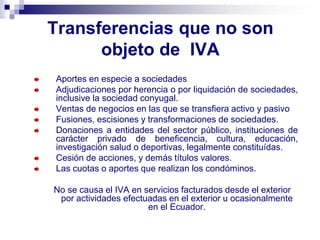 Transferencias que no son
objeto de IVA
Aportes en especie a sociedades
Adjudicaciones por herencia o por liquidación de sociedades,
inclusive la sociedad conyugal.
Ventas de negocios en las que se transfiera activo y pasivo
Fusiones, escisiones y transformaciones de sociedades.
Donaciones a entidades del sector público, instituciones de
carácter privado de beneficencia, cultura, educación,
investigación salud o deportivas, legalmente constituídas.
Cesión de acciones, y demás títulos valores.
Las cuotas o aportes que realizan los condóminos.
No se causa el IVA en servicios facturados desde el exterior
por actividades efectuadas en el exterior u ocasionalmente
en el Ecuador.
 